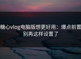 糖心vlog电脑版想更好用：爆点前置别再这样设置了