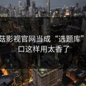 把蘑菇影视官网当成“选题库”：入口这样用太香了