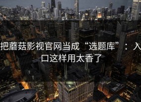 把蘑菇影视官网当成“选题库”：入口这样用太香了