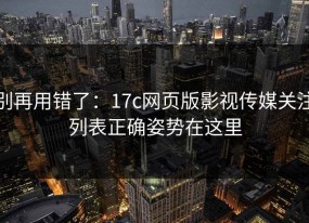 别再用错了：17c网页版影视传媒关注列表正确姿势在这里