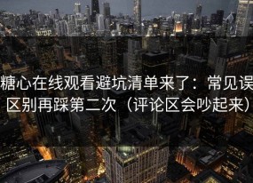 糖心在线观看避坑清单来了：常见误区别再踩第二次（评论区会吵起来）