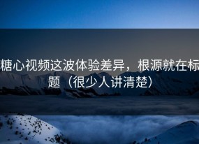 糖心视频这波体验差异，根源就在标题（很少人讲清楚）
