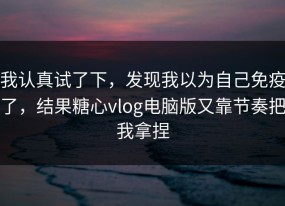 我认真试了下，发现我以为自己免疫了，结果糖心vlog电脑版又靠节奏把我拿捏
