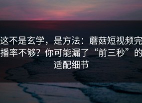 这不是玄学，是方法：蘑菇短视频完播率不够？你可能漏了“前三秒”的适配细节