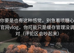 你要是也有这种感觉，别急着喷糖心官网vlog，你可能只是缓存管理没调对（评论区会吵起来）