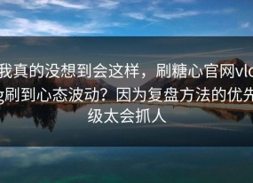 我真的没想到会这样，刷糖心官网vlog刷到心态波动？因为复盘方法的优先级太会抓人