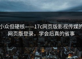 小众但硬核——17c网页版影视传媒的网页版登录，学会后真的省事