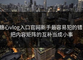 糖心vlog入口官网新手最容易犯的错：把内容矩阵的互补当成小事