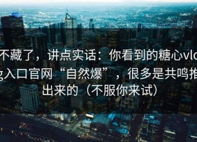 不藏了，讲点实话：你看到的糖心vlog入口官网“自然爆”，很多是共鸣推出来的（不服你来试）