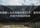 我把糖心当成选题库用了7天：最有用的居然是BGM选择