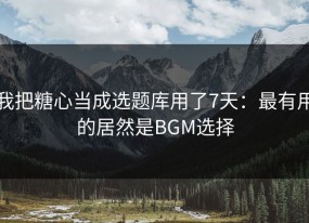 我把糖心当成选题库用了7天：最有用的居然是BGM选择