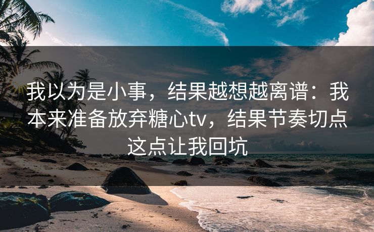 我以为是小事,结果越想越离谱:我本来准备放弃糖心tv,结果节奏切点这点让我回坑 我以为是小事,结果越想越离谱:我本来准备放弃糖心tv,结果节奏切点这点让我回坑
