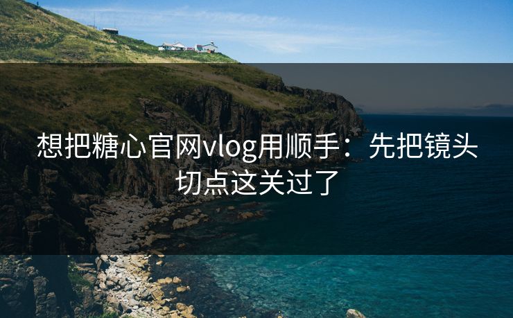 想把糖心官网vlog用顺手:先把镜头切点这关过了 想把糖心官网vlog用顺手:先把镜头切点这关过了