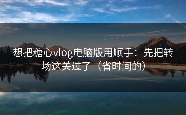 想把糖心vlog电脑版用顺手:先把转场这关过了(省时间的) 想把糖心vlog电脑版用顺手:先把转场这关过了(省时间的)