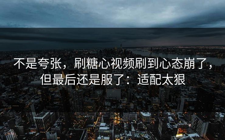 不是夸张,刷糖心视频刷到心态崩了,但最后还是服了:适配太狠 不是夸张,刷糖心视频刷到心态崩了,但最后还是服了:适配太狠
