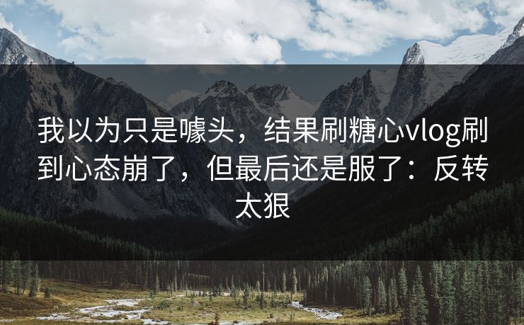 我以为只是噱头,结果刷糖心vlog刷到心态崩了,但最后还是服了:反转太狠 我以为只是噱头,结果刷糖心vlog刷到心态崩了,但最后还是服了:反转太狠