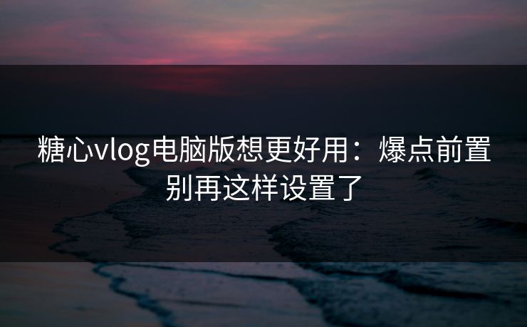 糖心vlog电脑版想更好用:爆点前置别再这样设置了 糖心vlog电脑版想更好用:爆点前置别再这样设置了