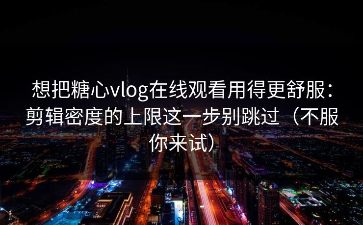 想把糖心vlog在线观看用得更舒服:剪辑密度的上限这一步别跳过(不服你来试) 想把糖心vlog在线观看用得更舒服:剪辑密度的上限这一步别跳过(不服你来试)