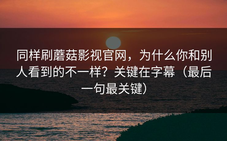 同样刷蘑菇影视官网,为什么你和别人看到的不一样?关键在字幕(最后一句最关键) 同样刷蘑菇影视官网,为什么你和别人看到的不一样?关键在字幕(最后一句最关键)