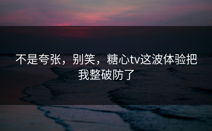 不是夸张,别笑,糖心tv这波体验把我整破防了 不是夸张,别笑,糖心tv这波体验把我整破防了