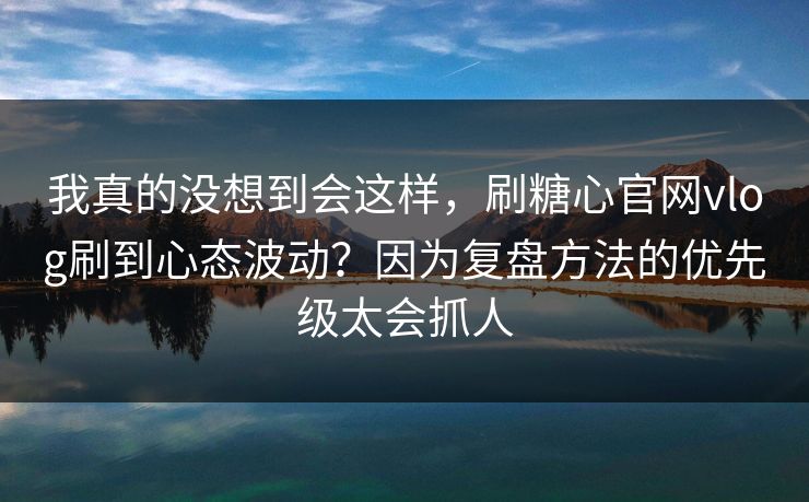 我真的没想到会这样,刷糖心官网vlog刷到心态波动?因为复盘方法的优先级太会抓人 我真的没想到会这样,刷糖心官网vlog刷到心态波动?因为复盘方法的优先级太会抓人