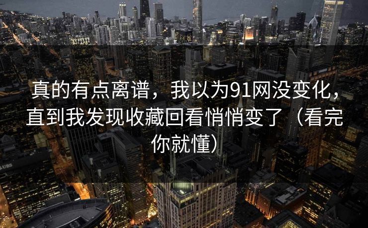 真的有点离谱,我以为91网没变化,直到我发现收藏回看悄悄变了(看完你就懂) 真的有点离谱,我以为91网没变化,直到我发现收藏回看悄悄变了(看完你就懂)