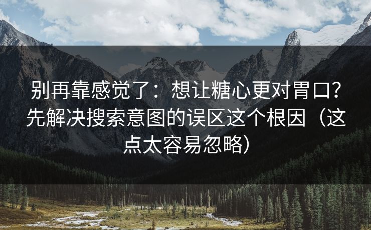别再靠感觉了：想让糖心更对胃口？先解决搜索意图的误区这个根因（这点太容易忽略）