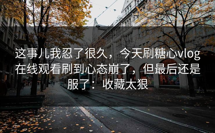 这事儿我忍了很久,今天刷糖心vlog在线观看刷到心态崩了,但最后还是服了:收藏太狠 这事儿我忍了很久,今天刷糖心vlog在线观看刷到心态崩了,但最后还是服了:收藏太狠