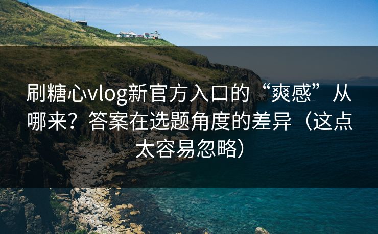 刷糖心vlog新官方入口的“爽感”从哪来？答案在选题角度的差异（这点太容易忽略）