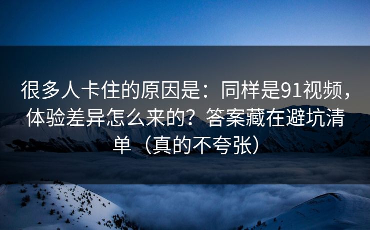 很多人卡住的原因是：同样是91视频，体验差异怎么来的？答案藏在避坑清单（真的不夸张）