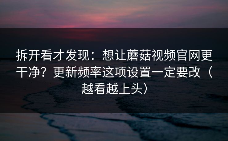 拆开看才发现:想让蘑菇视频官网更干净?更新频率这项设置一定要改(越看越上头) 拆开看才发现:想让蘑菇视频官网更干净?更新频率这项设置一定要改(越看越上头)