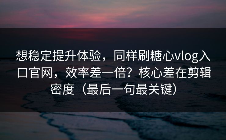 想稳定提升体验，同样刷糖心vlog入口官网，效率差一倍？核心差在剪辑密度（最后一句最关键）
