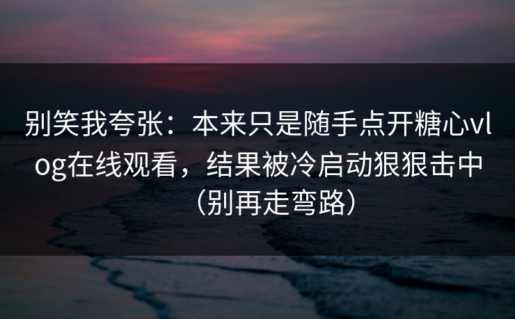 别笑我夸张：本来只是随手点开糖心vlog在线观看，结果被冷启动狠狠击中（别再走弯路）
