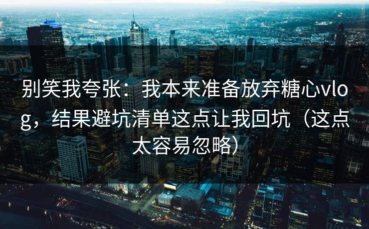 别笑我夸张：我本来准备放弃糖心vlog，结果避坑清单这点让我回坑（这点太容易忽略）