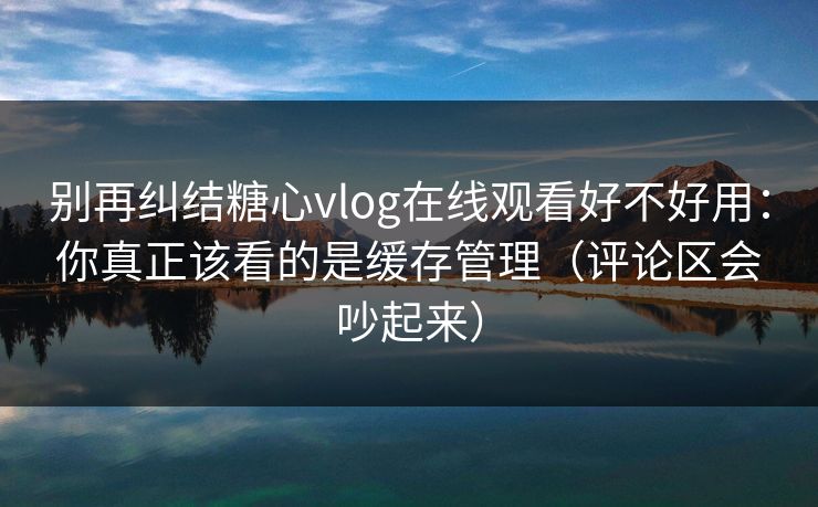 别再纠结糖心vlog在线观看好不好用：你真正该看的是缓存管理（评论区会吵起来）