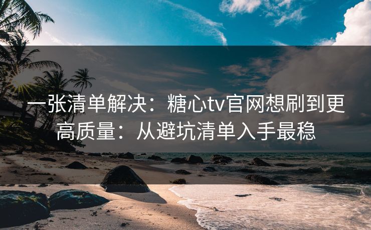 一张清单解决：糖心tv官网想刷到更高质量：从避坑清单入手最稳