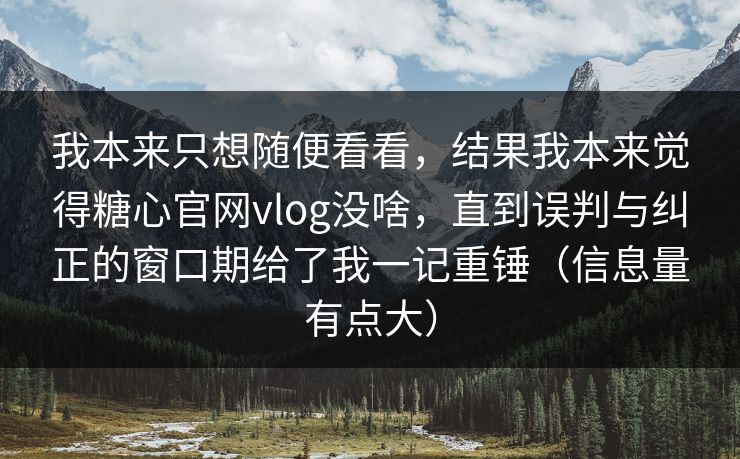 我本来只想随便看看，结果我本来觉得糖心官网vlog没啥，直到误判与纠正的窗口期给了我一记重锤（信息量有点大）