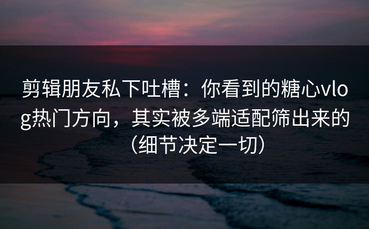 剪辑朋友私下吐槽：你看到的糖心vlog热门方向，其实被多端适配筛出来的（细节决定一切）