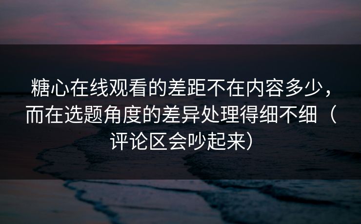 糖心在线观看的差距不在内容多少，而在选题角度的差异处理得细不细（评论区会吵起来）
