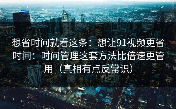 想省时间就看这条：想让91视频更省时间：时间管理这套方法比倍速更管用（真相有点反常识）