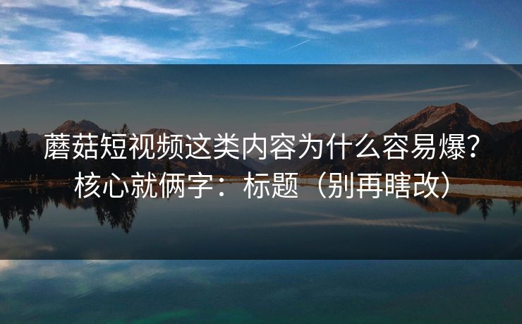 蘑菇短视频这类内容为什么容易爆？核心就俩字：标题（别再瞎改）