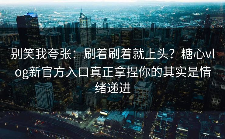别笑我夸张：刷着刷着就上头？糖心vlog新官方入口真正拿捏你的其实是情绪递进