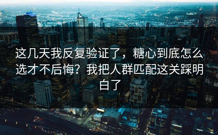 这几天我反复验证了，糖心到底怎么选才不后悔？我把人群匹配这关踩明白了
