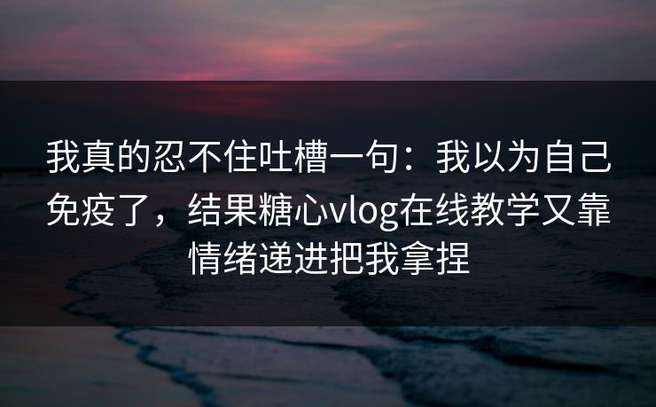 我真的忍不住吐槽一句：我以为自己免疫了，结果糖心vlog在线教学又靠情绪递进把我拿捏