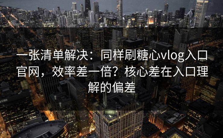 一张清单解决：同样刷糖心vlog入口官网，效率差一倍？核心差在入口理解的偏差