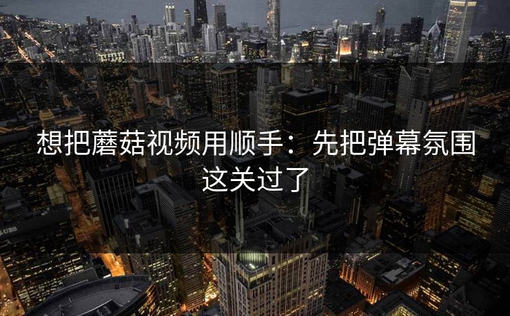 想把蘑菇视频用顺手：先把弹幕氛围这关过了