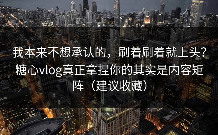 我本来不想承认的，刷着刷着就上头？糖心vlog真正拿捏你的其实是内容矩阵（建议收藏）
