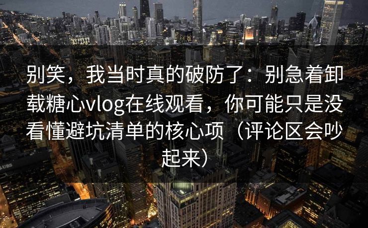 别笑，我当时真的破防了：别急着卸载糖心vlog在线观看，你可能只是没看懂避坑清单的核心项（评论区会吵起来）