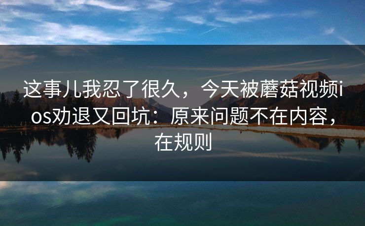 这事儿我忍了很久，今天被蘑菇视频ios劝退又回坑：原来问题不在内容，在规则