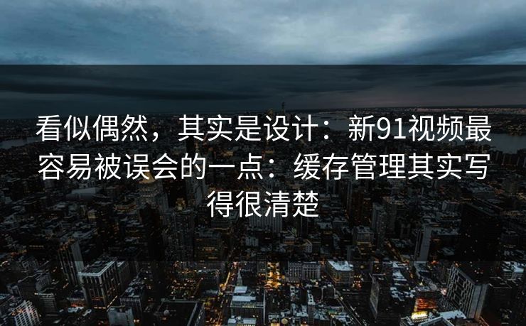 看似偶然，其实是设计：新91视频最容易被误会的一点：缓存管理其实写得很清楚